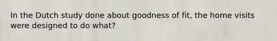 In the Dutch study done about goodness of fit, the home visits were designed to do what?