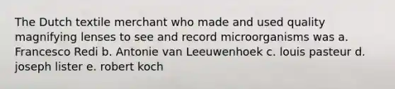 The Dutch textile merchant who made and used quality magnifying lenses to see and record microorganisms was a. Francesco Redi b. Antonie van Leeuwenhoek c. louis pasteur d. joseph lister e. robert koch