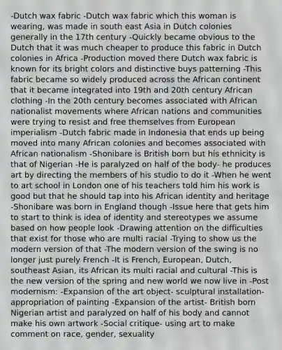 -Dutch wax fabric -Dutch wax fabric which this woman is wearing, was made in south east Asia in Dutch colonies generally in the 17th century -Quickly became obvious to the Dutch that it was much cheaper to produce this fabric in Dutch colonies in Africa -Production moved there Dutch wax fabric is known for its bright colors and distinctive buys patterning -This fabric became so widely produced across the African continent that it became integrated into 19th and 20th century African clothing -In the 20th century becomes associated with African nationalist movements where African nations and communities were trying to resist and free themselves from European imperialism -Dutch fabric made in Indonesia that ends up being moved into many African colonies and becomes associated with African nationalism -Shonibare is British born but his ethnicity is that of Nigerian -He is paralyzed on half of the body- he produces art by directing the members of his studio to do it -When he went to art school in London one of his teachers told him his work is good but that he should tap into his African identity and heritage -Shonibare was born in England though -Issue here that gets him to start to think is idea of identity and stereotypes we assume based on how people look -Drawing attention on the difficulties that exist for those who are multi racial -Trying to show us the modern version of that -The modern version of the swing is no longer just purely French -It is French, European, Dutch, southeast Asian, its African its multi racial and cultural -This is the new version of the spring and new world we now live in -Post modernism: -Expansion of the art object- sculptural installation- appropriation of painting -Expansion of the artist- British born Nigerian artist and paralyzed on half of his body and cannot make his own artwork -Social critique- using art to make comment on race, gender, sexuality