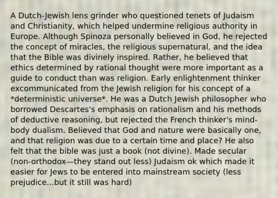 A Dutch-Jewish lens grinder who questioned tenets of Judaism and Christianity, which helped undermine religious authority in Europe. Although Spinoza personally believed in God, he rejected the concept of miracles, the religious supernatural, and the idea that the Bible was divinely inspired. Rather, he believed that ethics determined by rational thought were more important as a guide to conduct than was religion. Early enlightenment thinker excommunicated from the Jewish religion for his concept of a *deterministic universe*. He was a Dutch Jewish philosopher who borrowed Descartes's emphasis on rationalism and his methods of deductive reasoning, but rejected the French thinker's mind-body dualism. Believed that God and nature were basically one, and that religion was due to a certain time and place? He also felt that the bible was just a book (not divine). Made secular (non-orthodox—they stand out less) Judaism ok which made it easier for Jews to be entered into mainstream society (less prejudice...but it still was hard)