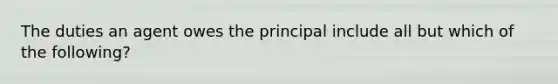 The duties an agent owes the principal include all but which of the following?