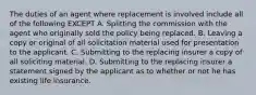 The duties of an agent where replacement is involved include all of the following EXCEPT A. Splitting the commission with the agent who originally sold the policy being replaced. B. Leaving a copy or original of all solicitation material used for presentation to the applicant. C. Submitting to the replacing insurer a copy of all soliciting material. D. Submitting to the replacing insurer a statement signed by the applicant as to whether or not he has existing life insurance.