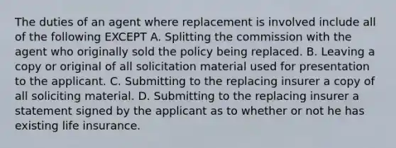 The duties of an agent where replacement is involved include all of the following EXCEPT A. Splitting the commission with the agent who originally sold the policy being replaced. B. Leaving a copy or original of all solicitation material used for presentation to the applicant. C. Submitting to the replacing insurer a copy of all soliciting material. D. Submitting to the replacing insurer a statement signed by the applicant as to whether or not he has existing life insurance.