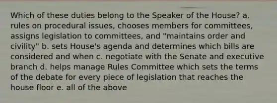 Which of these duties belong to the Speaker of the House? a. rules on procedural issues, chooses members for committees, assigns legislation to committees, and "maintains order and civility" b. sets House's agenda and determines which bills are considered and when c. negotiate with the Senate and executive branch d. helps manage Rules Committee which sets the terms of the debate for every piece of legislation that reaches the house floor e. all of the above