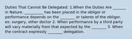 Duties That Cannot Be Delegated: 1.When the Duties Are _______ in Nature. __________ has been placed in the obligor or performance depends on the ________ or talents of the obligor. ex: surgery, other doctor 2. When performance by a third party will vary materially from that expected by the ________ 3. When the contract expressly ________ delegation.