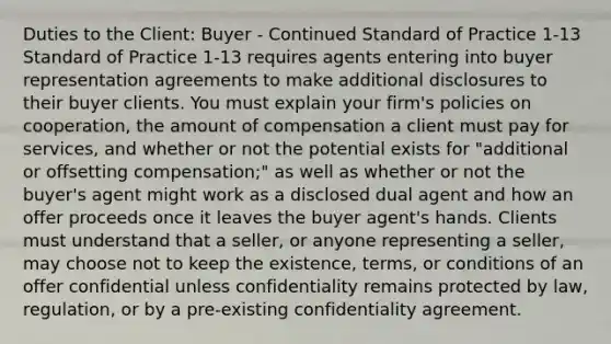 Duties to the Client: Buyer - Continued Standard of Practice 1-13 Standard of Practice 1-13 requires agents entering into buyer representation agreements to make additional disclosures to their buyer clients. You must explain your firm's policies on cooperation, the amount of compensation a client must pay for services, and whether or not the potential exists for "additional or offsetting compensation;" as well as whether or not the buyer's agent might work as a disclosed dual agent and how an offer proceeds once it leaves the buyer agent's hands. Clients must understand that a seller, or anyone representing a seller, may choose not to keep the existence, terms, or conditions of an offer confidential unless confidentiality remains protected by law, regulation, or by a pre-existing confidentiality agreement.