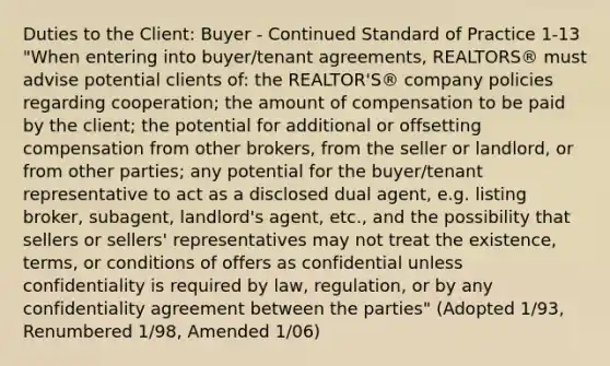 Duties to the Client: Buyer - Continued Standard of Practice 1-13 "When entering into buyer/tenant agreements, REALTORS® must advise potential clients of: the REALTOR'S® company policies regarding cooperation; the amount of compensation to be paid by the client; the potential for additional or offsetting compensation from other brokers, from the seller or landlord, or from other parties; any potential for the buyer/tenant representative to act as a disclosed dual agent, e.g. listing broker, subagent, landlord's agent, etc., and the possibility that sellers or sellers' representatives may not treat the existence, terms, or conditions of offers as confidential unless confidentiality is required by law, regulation, or by any confidentiality agreement between the parties" (Adopted 1/93, Renumbered 1/98, Amended 1/06)