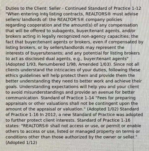 Duties to the Client: Seller - Continued Standard of Practice 1-12 "When entering into listing contracts, REALTORS® must advise sellers/ landlords of: the REALTOR'S® company policies regarding cooperation and the amount(s) of any compensation that will be offered to subagents, buyer/tenant agents, and/or brokers acting in legally recognized non-agency capacities; the fact that buyer/tenant agents or brokers, even if compensated by listing brokers, or by sellers/landlords may represent the interests of buyers/tenants; and any potential for listing brokers to act as disclosed dual agents, e.g., buyer/tenant agents" (Adopted 1/93, Renumbered 1/98, Amended 1/03). Since not all clients understand the intricacies of your duties, following these ethics guidelines will help protect them and provide them the better understanding they need to better work and achieve their goals. Understanding expectations will help you and your client to avoid misunderstandings and provide an avenue for better communication. Standard of Practice 1-14 "Fees for preparing appraisals or other valuations shall not be contingent upon the amount of the appraisal or valuation." (Adopted 1/02) Standard of Practice 1-16 In 2012, a new Standard of Practice was adopted to further protect client interests. Standard of Practice 1-16 states: "REALTORS® shall not access or use, or permit or enable others to access or use, listed or managed property on terms or conditions other than those authorized by the owner or seller." (Adopted 1/12)