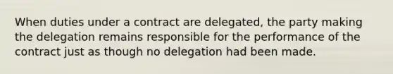 When duties under a contract are delegated, the party making the delegation remains responsible for the performance of the contract just as though no delegation had been made.