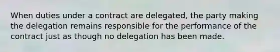 When duties under a contract are delegated, the party making the delegation remains responsible for the performance of the contract just as though no delegation has been made.