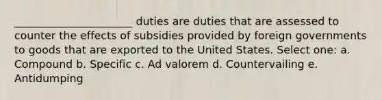 ______________________ duties are duties that are assessed to counter the effects of subsidies provided by foreign governments to goods that are exported to the United States. Select one: a. Compound b. Specific c. Ad valorem d. Countervailing e. Antidumping