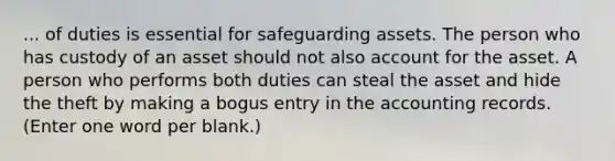 ... of duties is essential for safeguarding assets. The person who has custody of an asset should not also account for the asset. A person who performs both duties can steal the asset and hide the theft by making a bogus entry in the accounting records. (Enter one word per blank.)