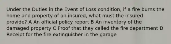 Under the Duties in the Event of Loss condition, if a fire burns the home and property of an insured, what must the insured provide? A An official policy report B An inventory of the damaged property C Proof that they called the fire department D Receipt for the fire extinguisher in the garage