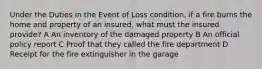 Under the Duties in the Event of Loss condition, if a fire burns the home and property of an insured, what must the insured provide? A An inventory of the damaged property B An official policy report C Proof that they called the fire department D Receipt for the fire extinguisher in the garage