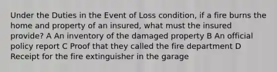 Under the Duties in the Event of Loss condition, if a fire burns the home and property of an insured, what must the insured provide? A An inventory of the damaged property B An official policy report C Proof that they called the fire department D Receipt for the fire extinguisher in the garage