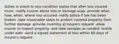 duties in event to loss condition states that after loss insured must: -notify insurer about loss or damage asap. provide what, how, when, where loss occured -notify police if law has been broken -take reasonable steps to protect covered property from further damage -provide inventoy at insurers request -allow insurer to inspect property, and take samples as needed -testify under oath -send a signed statement of loss within 60 days of insurer's request