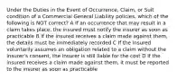 Under the Duties in the Event of Occurrence, Claim, or Suit condition of a Commercial General Liability policies, which of the following is NOT correct? A If an occurrence that may result in a claim takes place, the insured must notify the insurer as soon as practicable B If the insured receives a claim made against them, the details must be immediately recorded C If the insured voluntarily assumes an obligation related to a claim without the insurer's consent, the insurer is still liable for the cost D If the insured receives a claim made against them, it must be reported to the insurer as soon as practicable