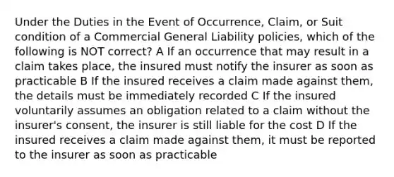 Under the Duties in the Event of Occurrence, Claim, or Suit condition of a Commercial General Liability policies, which of the following is NOT correct? A If an occurrence that may result in a claim takes place, the insured must notify the insurer as soon as practicable B If the insured receives a claim made against them, the details must be immediately recorded C If the insured voluntarily assumes an obligation related to a claim without the insurer's consent, the insurer is still liable for the cost D If the insured receives a claim made against them, it must be reported to the insurer as soon as practicable