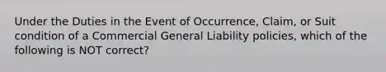 Under the Duties in the Event of Occurrence, Claim, or Suit condition of a Commercial General Liability policies, which of the following is NOT correct?