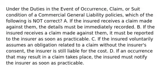 Under the Duties in the Event of Occurrence, Claim, or Suit condition of a Commercial General Liability policies, which of the following is NOT correct? A. If the insured receives a claim made against them, the details must be immediately recorded. B. If the insured receives a claim made against them, it must be reported to the insurer as soon as practicable. C. If the insured voluntarily assumes an obligation related to a claim without the insurer's consent, the insurer is still liable for the cost. D. If an occurrence that may result in a claim takes place, the insured must notify the insurer as soon as practicable.