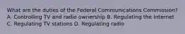 What are the duties of the Federal Communications Commission? A. Controlling TV and radio ownership B. Regulating the Internet C. Regulating TV stations D. Regulating radio