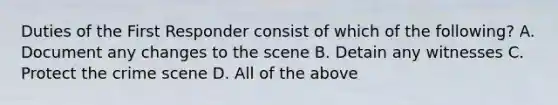 Duties of the First Responder consist of which of the following? A. Document any changes to the scene B. Detain any witnesses C. Protect the crime scene D. All of the above