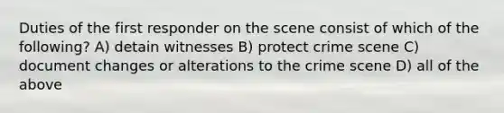 Duties of the first responder on the scene consist of which of the following? A) detain witnesses B) protect crime scene C) document changes or alterations to the crime scene D) all of the above