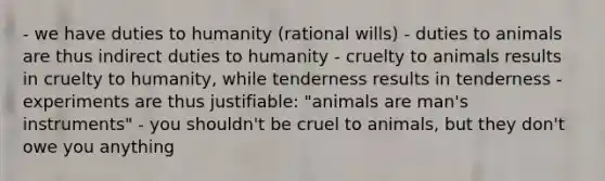 - we have duties to humanity (rational wills) - duties to animals are thus indirect duties to humanity - cruelty to animals results in cruelty to humanity, while tenderness results in tenderness - experiments are thus justifiable: "animals are man's instruments" - you shouldn't be cruel to animals, but they don't owe you anything