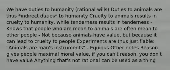 We have duties to humanity (rational wills) Duties to animals are thus *indirect duties* to humanity Cruelty to animals results in cruelty to humanity, while tenderness results in tenderness - Knows that people who are mean to animals are often mean to other people - Not because animals have value, but because it can lead to cruelty to people Experiments are thus justifiable: "Animals are man's instruments" - Equinus Other notes Reason gives people maximal moral value, if you can't reason, you don't have value Anything that's not rational can be used as a thing