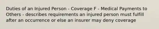 Duties of an Injured Person - Coverage F - Medical Payments to Others - describes requirements an injured person must fulfill after an occurrence or else an insurer may deny coverage