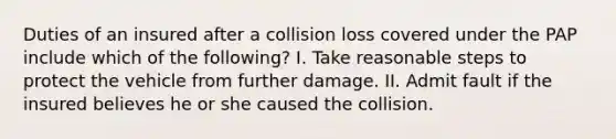 Duties of an insured after a collision loss covered under the PAP include which of the following? I. Take reasonable steps to protect the vehicle from further damage. II. Admit fault if the insured believes he or she caused the collision.