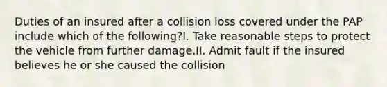 Duties of an insured after a collision loss covered under the PAP include which of the following?I. Take reasonable steps to protect the vehicle from further damage.II. Admit fault if the insured believes he or she caused the collision