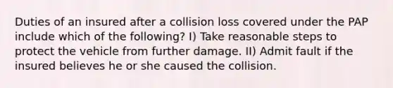 Duties of an insured after a collision loss covered under the PAP include which of the following? I) Take reasonable steps to protect the vehicle from further damage. II) Admit fault if the insured believes he or she caused the collision.