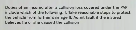 Duties of an insured after a collision loss covered under the PAP include which of the following: I. Take reasonable steps to protect the vehicle from further damage II. Admit fault if the insured believes he or she caused the collision