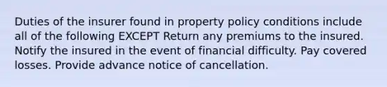 Duties of the insurer found in property policy conditions include all of the following EXCEPT Return any premiums to the insured. Notify the insured in the event of financial difficulty. Pay covered losses. Provide advance notice of cancellation.