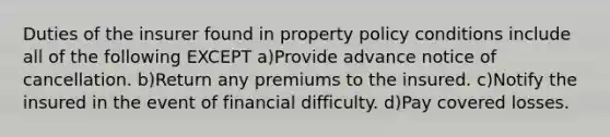 Duties of the insurer found in property policy conditions include all of the following EXCEPT a)Provide advance notice of cancellation. b)Return any premiums to the insured. c)Notify the insured in the event of financial difficulty. d)Pay covered losses.