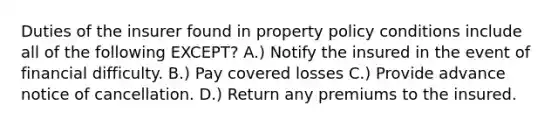 Duties of the insurer found in property policy conditions include all of the following EXCEPT? A.) Notify the insured in the event of financial difficulty. B.) Pay covered losses C.) Provide advance notice of cancellation. D.) Return any premiums to the insured.