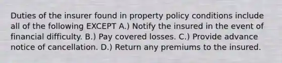 Duties of the insurer found in property policy conditions include all of the following EXCEPT A.) Notify the insured in the event of financial difficulty. B.) Pay covered losses. C.) Provide advance notice of cancellation. D.) Return any premiums to the insured.