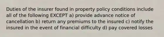 Duties of the insurer found in property policy conditions include all of the following EXCEPT a) provide advance notice of cancellation b) return any premiums to the insured c) notify the insured in the event of financial difficulty d) pay covered losses