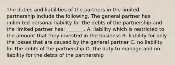 The duties and liabilities of the partners in the limited partnership include the following. The general partner has unlimited personal liability for the debts of the partnership and the limited partner has: _______. A. liability which is restricted to the amount that they invested in the business B. liability for only the losses that are caused by the general partner C. no liability for the debts of the partnership D. the duty to manage and no liability for the debts of the partnership