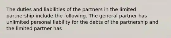 The duties and liabilities of the partners in the limited partnership include the following. The general partner has unlimited personal liability for the debts of the partnership and the limited partner has