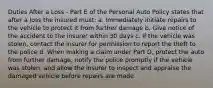 Duties After a Loss - Part E of the Personal Auto Policy states that after a loss the insured must: a. Immediately initiate repairs to the vehicle to protect it from further damage b. Give notice of the accident to the insurer within 30 days c. If the vehicle was stolen, contact the insurer for permission to report the theft to the police d. When making a claim under Part D, protect the auto from further damage, notify the police promptly if the vehicle was stolen, and allow the insurer to inspect and appraise the damaged vehicle before repairs are made