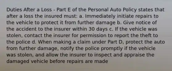 Duties After a Loss - Part E of the Personal Auto Policy states that after a loss the insured must: a. Immediately initiate repairs to the vehicle to protect it from further damage b. Give notice of the accident to the insurer within 30 days c. If the vehicle was stolen, contact the insurer for permission to report the theft to the police d. When making a claim under Part D, protect the auto from further damage, notify the police promptly if the vehicle was stolen, and allow the insurer to inspect and appraise the damaged vehicle before repairs are made