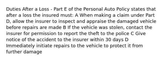 Duties After a Loss - Part E of the Personal Auto Policy states that after a loss the insured must: A When making a claim under Part D, allow the insurer to inspect and appraise the damaged vehicle before repairs are made B If the vehicle was stolen, contact the insurer for permission to report the theft to the police C Give notice of the accident to the insurer within 30 days D Immediately initiate repairs to the vehicle to protect it from further damage