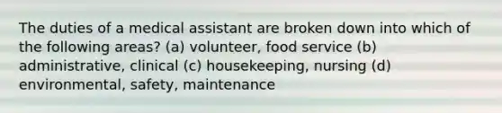 The duties of a medical assistant are broken down into which of the following areas? (a) volunteer, food service (b) administrative, clinical (c) housekeeping, nursing (d) environmental, safety, maintenance