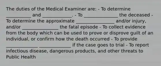 The duties of the Medical Examiner are: - To determine ___________ and _____________. - To _______________ the deceased - To determine the approximate _________________ and/or injury, and/or ________________ the fatal episode - To collect evidence from the body which can be used to prove or disprove guilt of an individual, or confirm how the death occurred - To provide ______________ ______________ if the case goes to trial - To report infectious disease, dangerous products, and other threats to Public Health