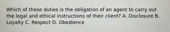 Which of these duties is the obligation of an agent to carry out the legal and ethical instructions of their client? A. Disclosure B. Loyalty C. Respect D. Obedience