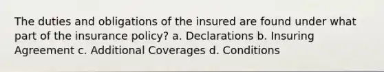 The duties and obligations of the insured are found under what part of the insurance policy? a. Declarations b. Insuring Agreement c. Additional Coverages d. Conditions