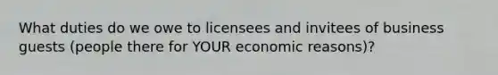 What duties do we owe to licensees and invitees of business guests (people there for YOUR economic reasons)?