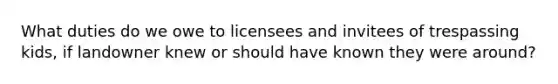 What duties do we owe to licensees and invitees of trespassing kids, if landowner knew or should have known they were around?